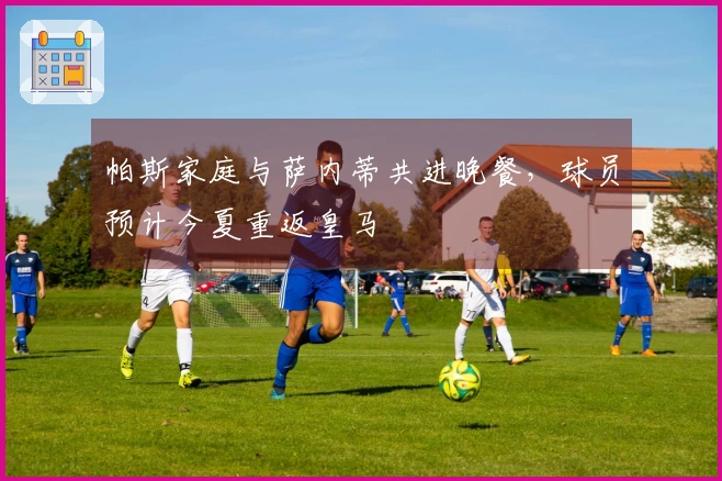 帕斯家庭与萨内蒂共进晚餐，球员预计今夏重返皇马