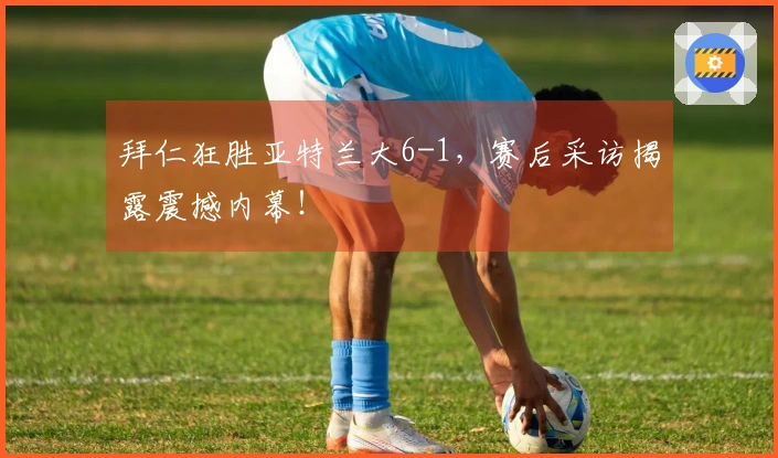 拜仁狂胜亚特兰大6-1，赛后采访揭露震撼内幕！