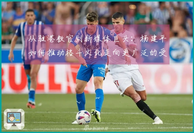 从驻港教官到新媒体巨头：杨建平如何推动格斗文化走向更广泛的受众？