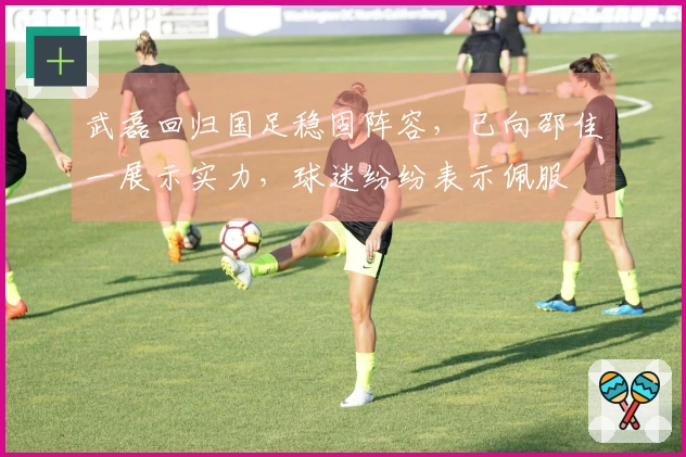 武磊回归国足稳固阵容，已向邵佳一展示实力，球迷纷纷表示佩服