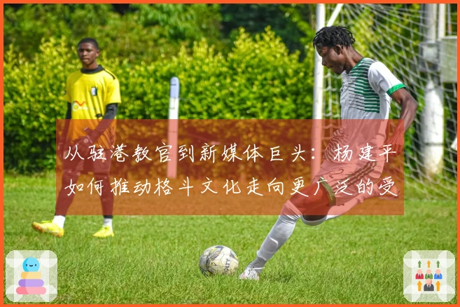从驻港教官到新媒体巨头：杨建平如何推动格斗文化走向更广泛的受众？