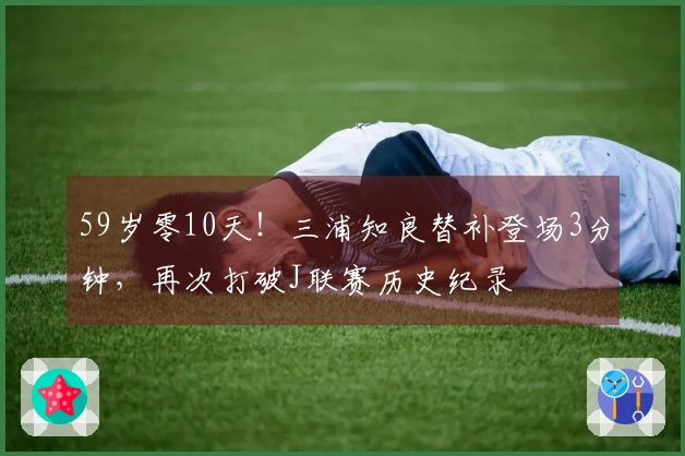 59岁零10天！三浦知良替补登场3分钟，再次打破J联赛历史纪录