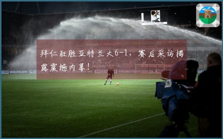 拜仁狂胜亚特兰大6-1，赛后采访揭露震撼内幕！