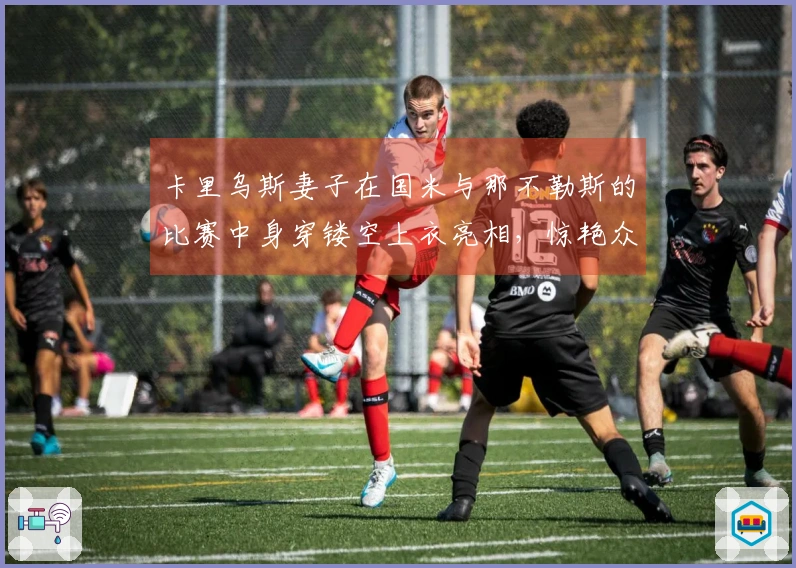 卡里乌斯妻子在国米与那不勒斯的比赛中身穿镂空上衣亮相，惊艳众人