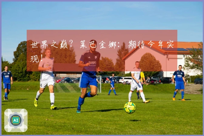 世界之巅？莱巴金娜：期待今年实现！