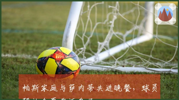 帕斯家庭与萨内蒂共进晚餐，球员预计今夏重返皇马