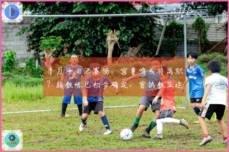 李月汝泪洒赛场，宫鲁鸣或将离职？新教练已初步确定，曾执教亚运夺冠，王治郅将助阵