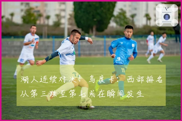 湖人连续对决！乌度卡：西部排名从第三跌至第七或在瞬间发生