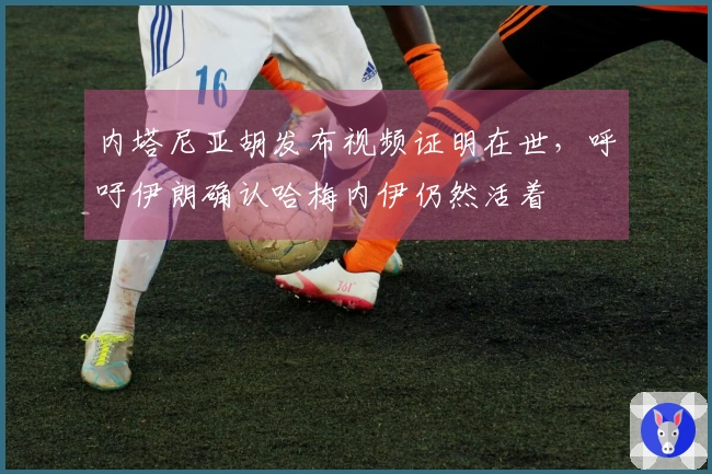 内塔尼亚胡发布视频证明在世，呼吁伊朗确认哈梅内伊仍然活着