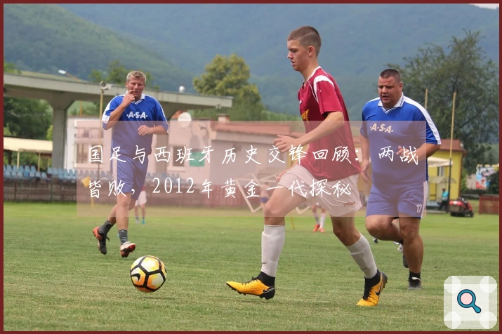 国足与西班牙历史交锋回顾：两战皆败，2012年黄金一代探秘
