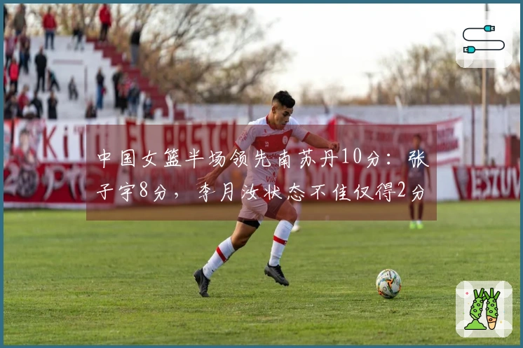 中国女篮半场领先南苏丹10分：张子宇8分，李月汝状态不佳仅得2分且3犯规